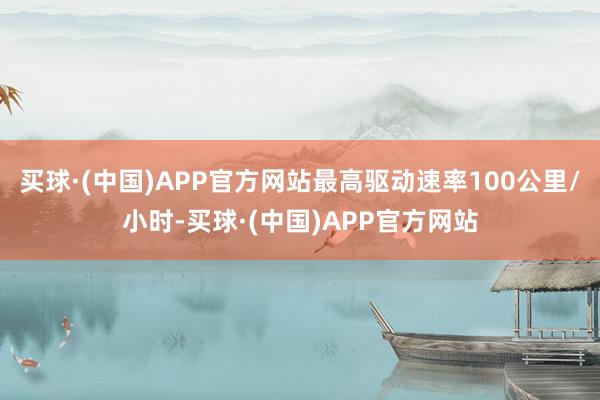 买球·(中国)APP官方网站最高驱动速率100公里/小时-买球·(中国)APP官方网站