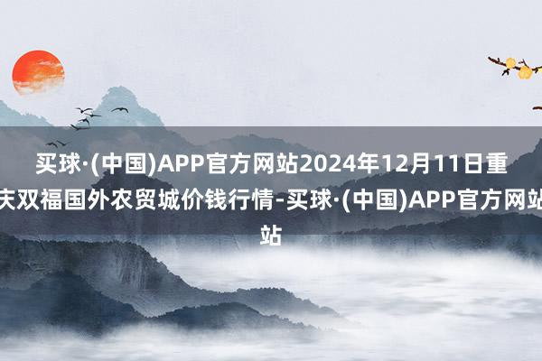 买球·(中国)APP官方网站2024年12月11日重庆双福国外农贸城价钱行情-买球·(中国)APP官方网站