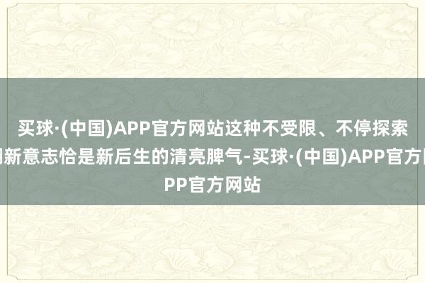 买球·(中国)APP官方网站这种不受限、不停探索的翻新意志恰是新后生的清亮脾气-买球·(中国)APP官方网站