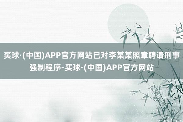 买球·(中国)APP官方网站已对李某某照章聘请刑事强制程序-买球·(中国)APP官方网站