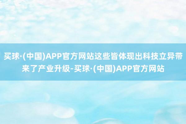 买球·(中国)APP官方网站这些皆体现出科技立异带来了产业升级-买球·(中国)APP官方网站