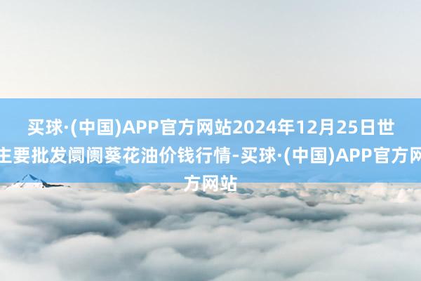 买球·(中国)APP官方网站2024年12月25日世界主要批发阛阓葵花油价钱行情-买球·(中国)APP官方网站