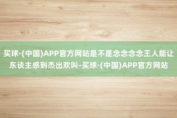 买球·(中国)APP官方网站是不是念念念念王人能让东谈主感到杰出欢叫-买球·(中国)APP官方网站