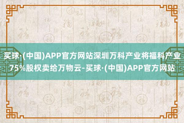 买球·(中国)APP官方网站深圳万科产业将福科产业75%股权卖给万物云-买球·(中国)APP官方网站