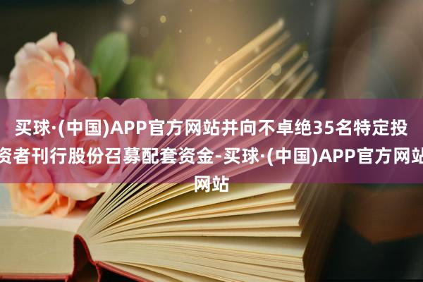 买球·(中国)APP官方网站并向不卓绝35名特定投资者刊行股份召募配套资金-买球·(中国)APP官方网站