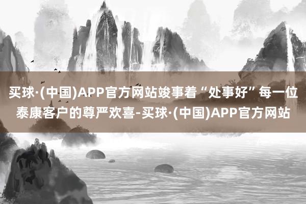 买球·(中国)APP官方网站竣事着“处事好”每一位泰康客户的尊严欢喜-买球·(中国)APP官方网站