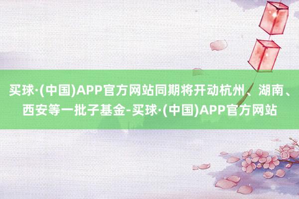 买球·(中国)APP官方网站同期将开动杭州、湖南、西安等一批子基金-买球·(中国)APP官方网站