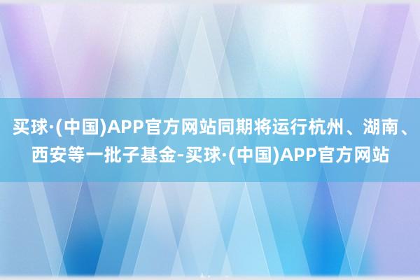 买球·(中国)APP官方网站同期将运行杭州、湖南、西安等一批子基金-买球·(中国)APP官方网站