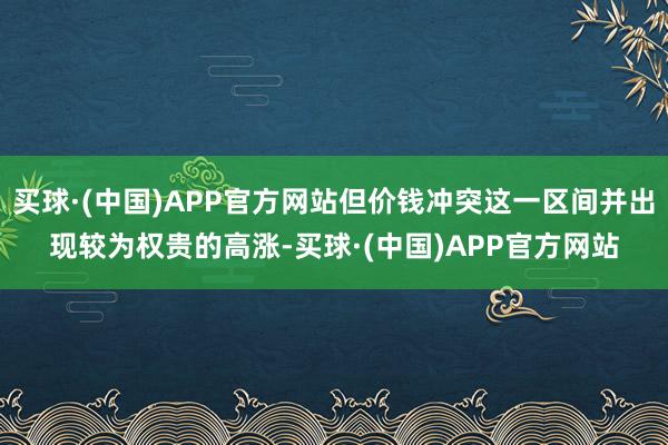 买球·(中国)APP官方网站但价钱冲突这一区间并出现较为权贵的高涨-买球·(中国)APP官方网站