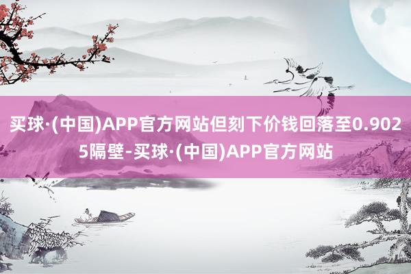 买球·(中国)APP官方网站但刻下价钱回落至0.9025隔壁-买球·(中国)APP官方网站