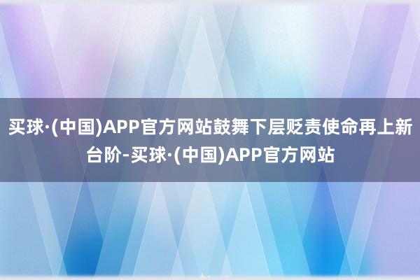 买球·(中国)APP官方网站鼓舞下层贬责使命再上新台阶-买球·(中国)APP官方网站