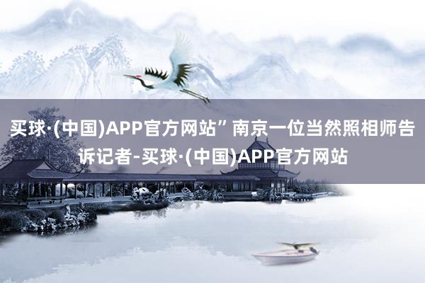 买球·(中国)APP官方网站”南京一位当然照相师告诉记者-买球·(中国)APP官方网站