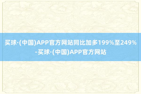 买球·(中国)APP官方网站同比加多199%至249%-买球·(中国)APP官方网站