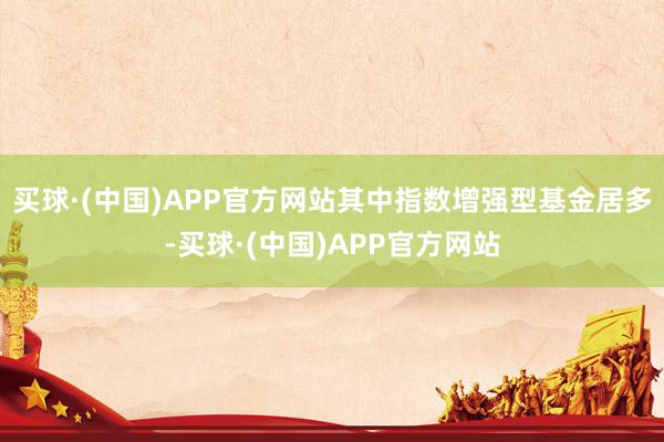 买球·(中国)APP官方网站其中指数增强型基金居多-买球·(中国)APP官方网站