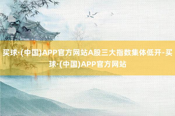 买球·(中国)APP官方网站A股三大指数集体低开-买球·(中国)APP官方网站