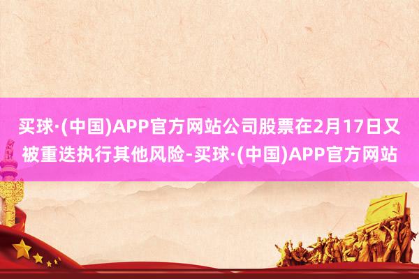 买球·(中国)APP官方网站公司股票在2月17日又被重迭执行其他风险-买球·(中国)APP官方网站