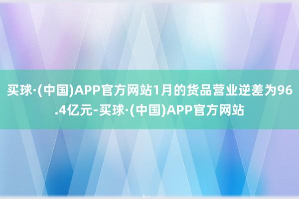 买球·(中国)APP官方网站1月的货品营业逆差为96.4亿元-买球·(中国)APP官方网站