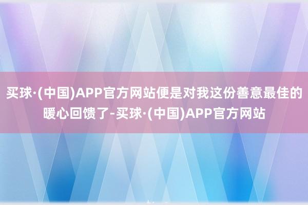 买球·(中国)APP官方网站便是对我这份善意最佳的暖心回馈了-买球·(中国)APP官方网站