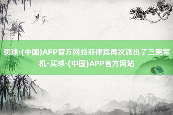 买球·(中国)APP官方网站菲律宾再次派出了三架军机-买球·(中国)APP官方网站