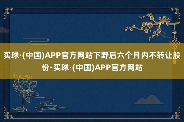 买球·(中国)APP官方网站下野后六个月内不转让股份-买球·(中国)APP官方网站
