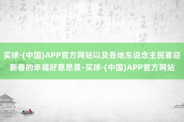 买球·(中国)APP官方网站以及各地东说念主民喜迎新春的幸福好意思景-买球·(中国)APP官方网站