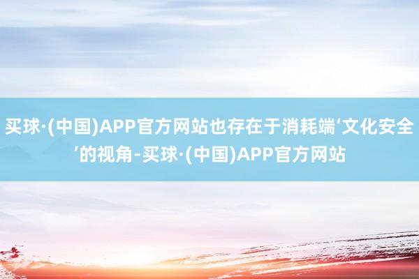 买球·(中国)APP官方网站也存在于消耗端‘文化安全’的视角-买球·(中国)APP官方网站