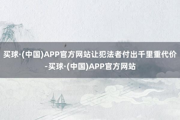 买球·(中国)APP官方网站让犯法者付出千里重代价-买球·(中国)APP官方网站