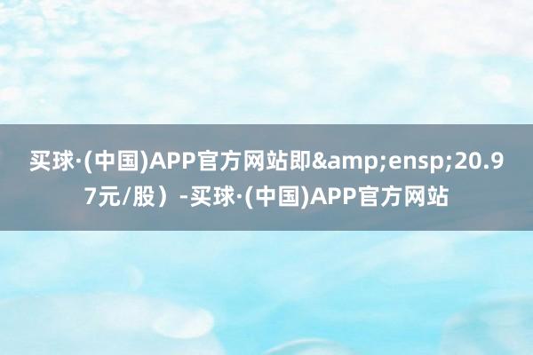 买球·(中国)APP官方网站即&ensp;20.97元/股）-买球·(中国)APP官方网站