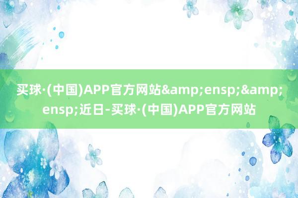 买球·(中国)APP官方网站&ensp;&ensp;近日-买球·(中国)APP官方网站