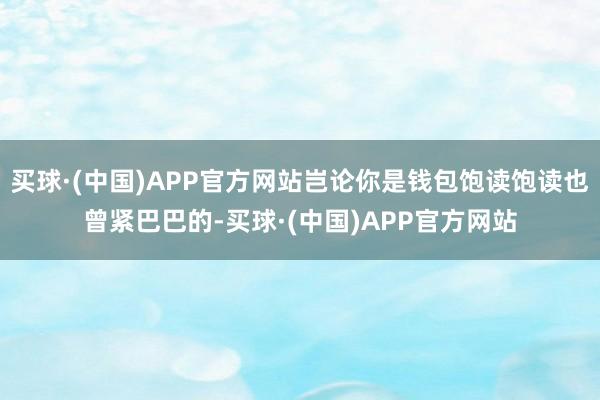 买球·(中国)APP官方网站岂论你是钱包饱读饱读也曾紧巴巴的-买球·(中国)APP官方网站