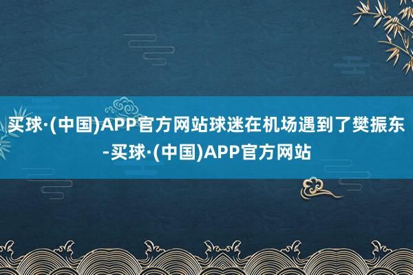 买球·(中国)APP官方网站球迷在机场遇到了樊振东-买球·(中国)APP官方网站