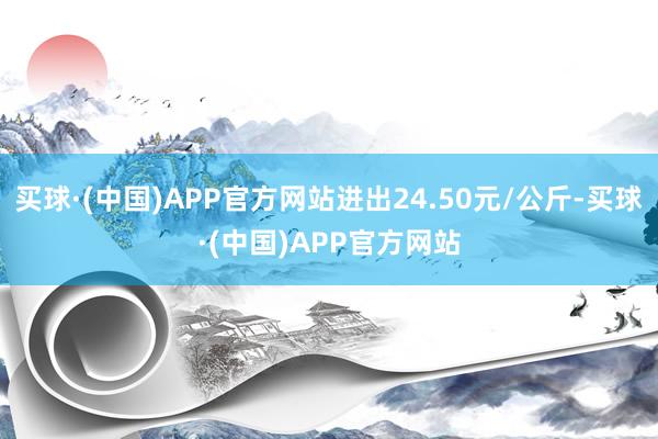 买球·(中国)APP官方网站进出24.50元/公斤-买球·(中国)APP官方网站
