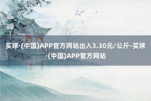 买球·(中国)APP官方网站出入3.30元/公斤-买球·(中国)APP官方网站