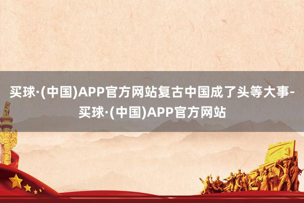 买球·(中国)APP官方网站复古中国成了头等大事-买球·(中国)APP官方网站
