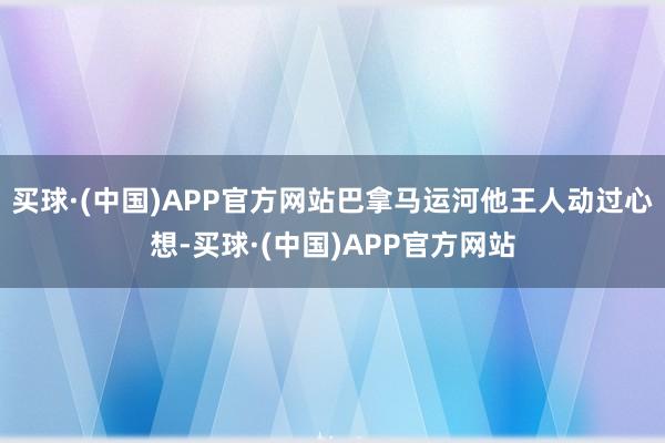 买球·(中国)APP官方网站巴拿马运河他王人动过心想-买球·(中国)APP官方网站