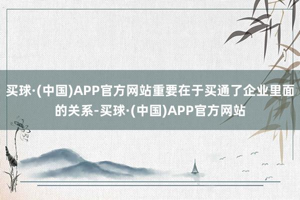 买球·(中国)APP官方网站重要在于买通了企业里面的关系-买球·(中国)APP官方网站