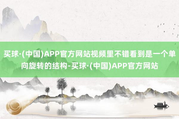 买球·(中国)APP官方网站视频里不错看到是一个单向旋转的结构-买球·(中国)APP官方网站