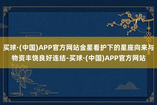 买球·(中国)APP官方网站金星看护下的星座向来与物资丰饶良好连结-买球·(中国)APP官方网站