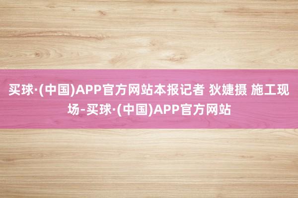 买球·(中国)APP官方网站本报记者 狄婕摄 施工现场-买球·(中国)APP官方网站