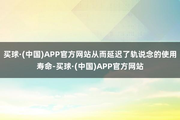 买球·(中国)APP官方网站从而延迟了轨说念的使用寿命-买球·(中国)APP官方网站