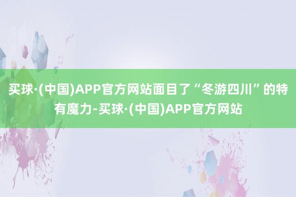 买球·(中国)APP官方网站面目了“冬游四川”的特有魔力-买球·(中国)APP官方网站
