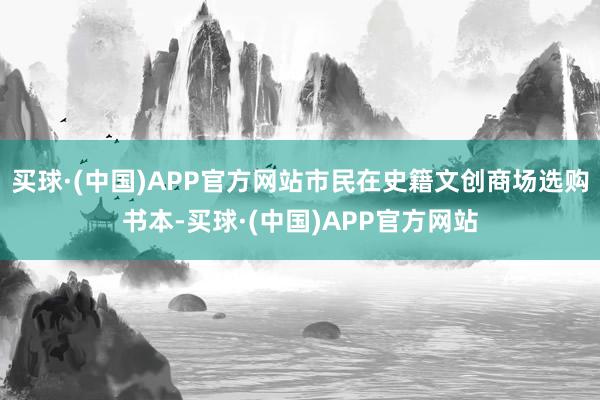 买球·(中国)APP官方网站市民在史籍文创商场选购书本-买球·(中国)APP官方网站