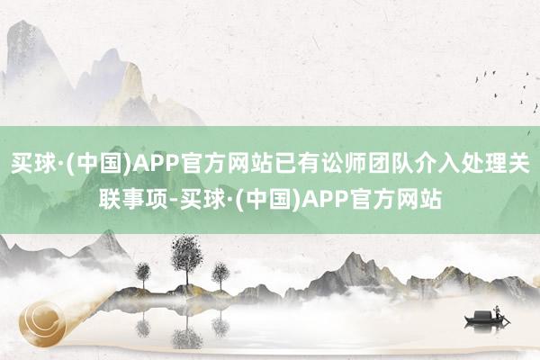 买球·(中国)APP官方网站已有讼师团队介入处理关联事项-买球·(中国)APP官方网站