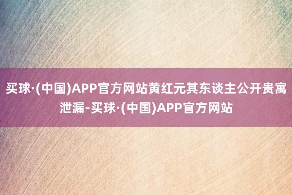 买球·(中国)APP官方网站黄红元其东谈主公开贵寓泄漏-买球·(中国)APP官方网站