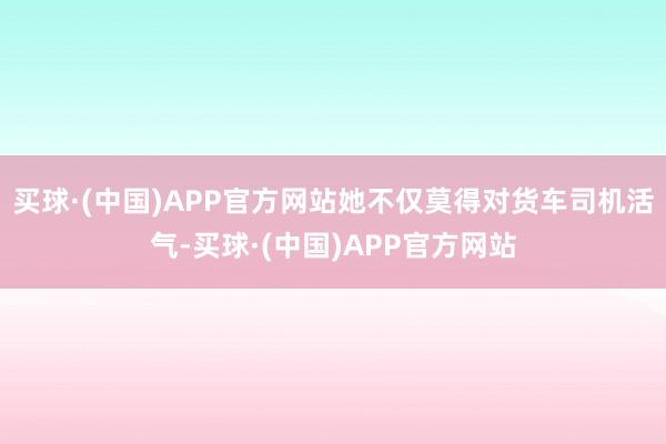 买球·(中国)APP官方网站她不仅莫得对货车司机活气-买球·(中国)APP官方网站