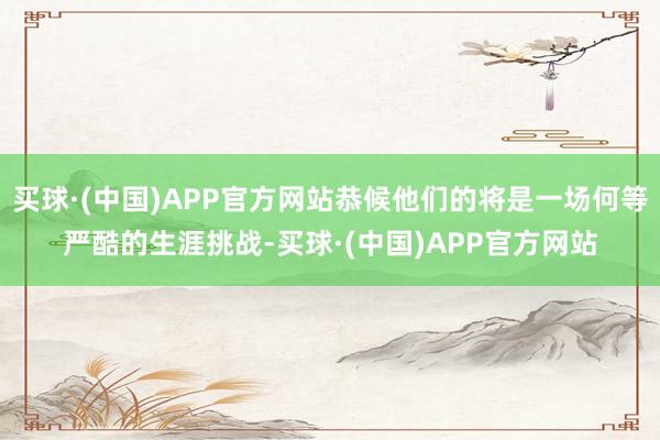 买球·(中国)APP官方网站恭候他们的将是一场何等严酷的生涯挑战-买球·(中国)APP官方网站
