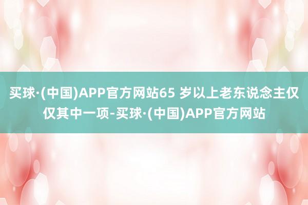 买球·(中国)APP官方网站65 岁以上老东说念主仅仅其中一项-买球·(中国)APP官方网站