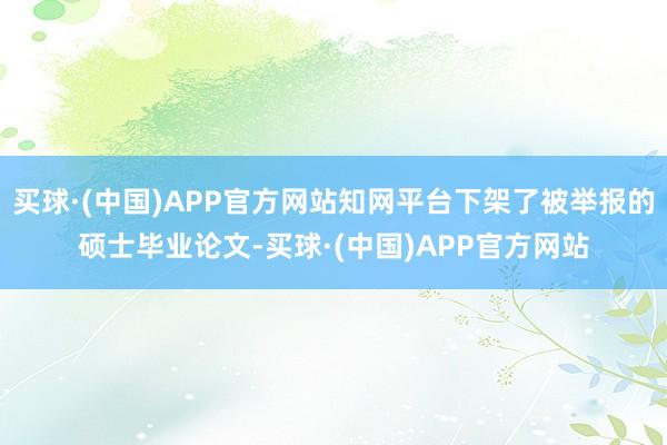 买球·(中国)APP官方网站知网平台下架了被举报的硕士毕业论文-买球·(中国)APP官方网站