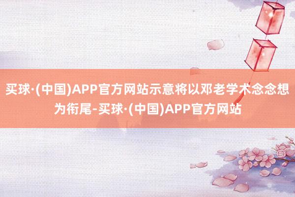 买球·(中国)APP官方网站示意将以邓老学术念念想为衔尾-买球·(中国)APP官方网站