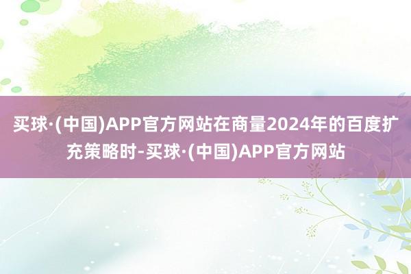买球·(中国)APP官方网站在商量2024年的百度扩充策略时-买球·(中国)APP官方网站